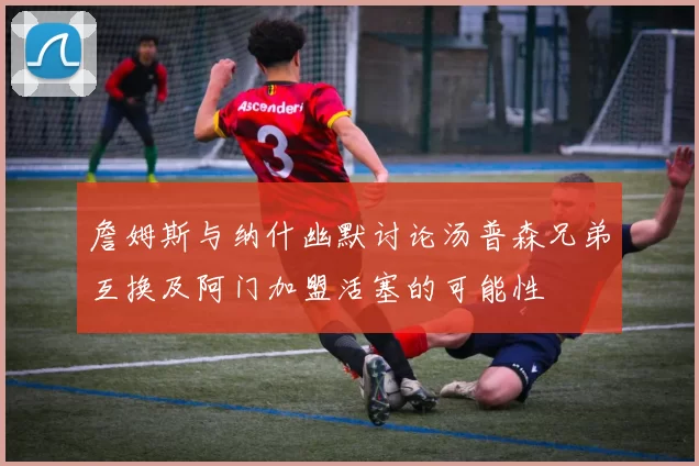 詹姆斯与纳什幽默讨论汤普森兄弟互换及阿门加盟活塞的可能性