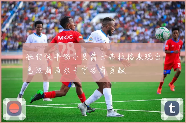 独行侠半场小负爵士弗拉格表现出色浓眉马尔卡宁各有贡献