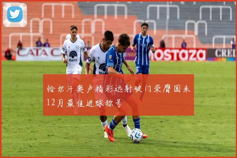 恰尔汗奥卢精彩远射破门荣膺国米12月最佳进球称号